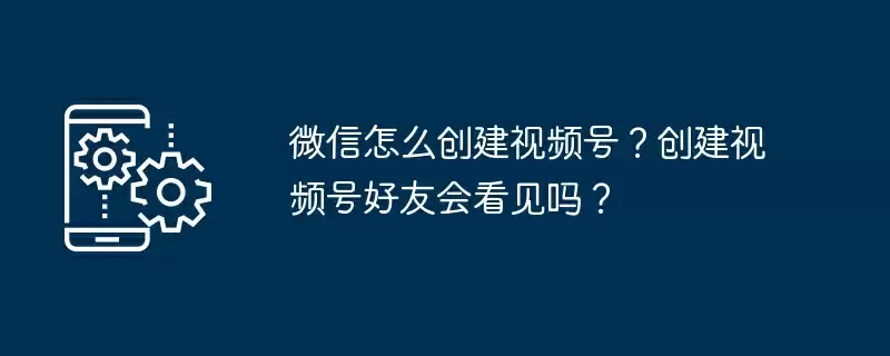 微信怎么创建视频号?创建视频号好友会看见吗?
