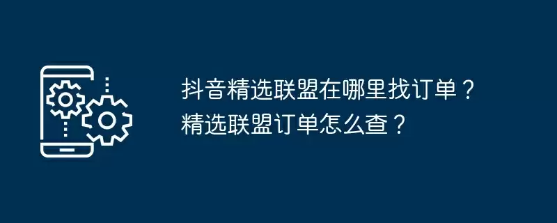抖音精选联盟在哪里找订单？精选联盟订单怎么查？