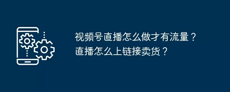 视频号直播怎么做才有流量?直播怎么上链接卖货?