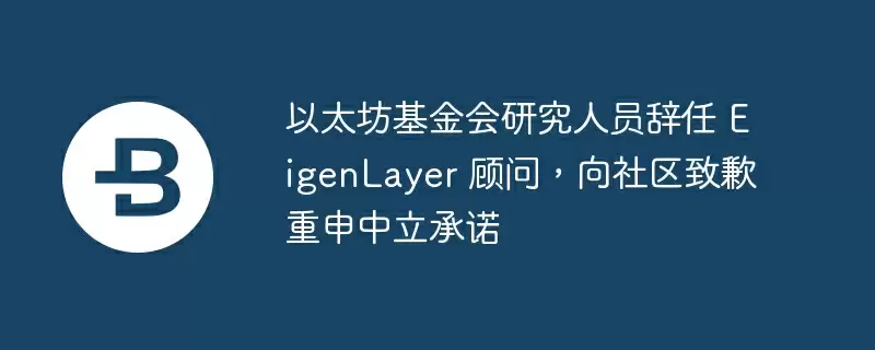 以太坊基金会研究人员辞任 eigenlayer 顾问,向社区致歉重申中立承诺