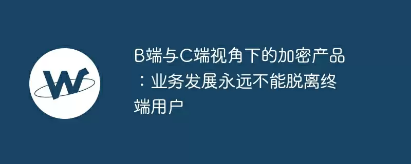 b端与c端视角下的加密产品：业务发展永远不能脱离终端用户