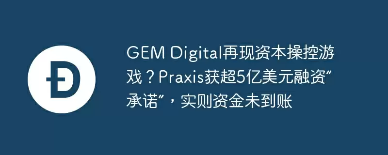 gem digital再现资本操控游戏?praxis获超5亿美元融资“承诺”,实则资金未到账
