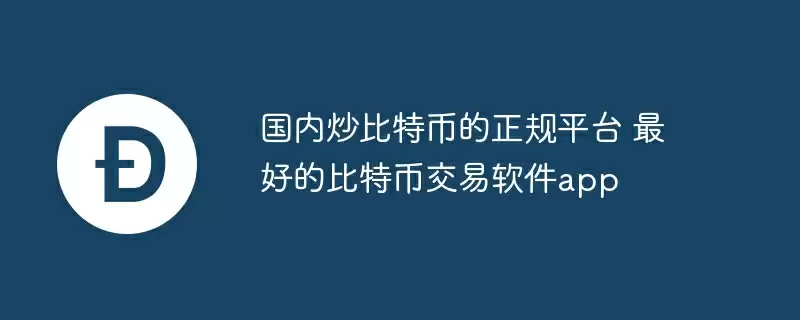 国内炒比特币的正规平台 最好的比特币交易软件app
