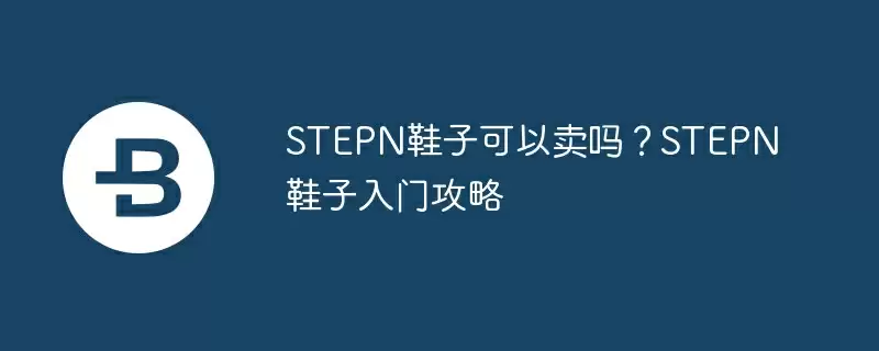 stepn鞋子可以卖吗?stepn鞋子入门攻略