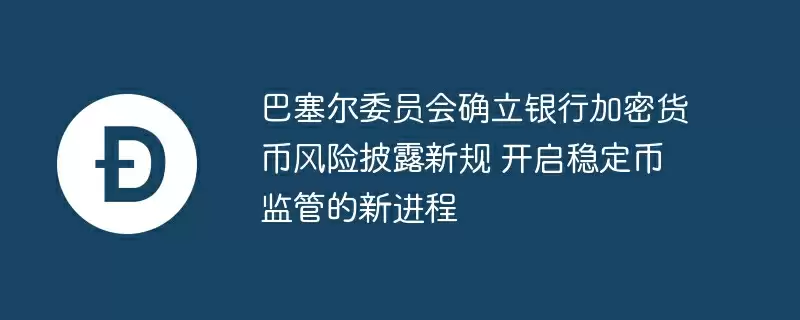 巴塞尔委员会确立银行加密货币风险披露新规 开启稳定币监管的新进程