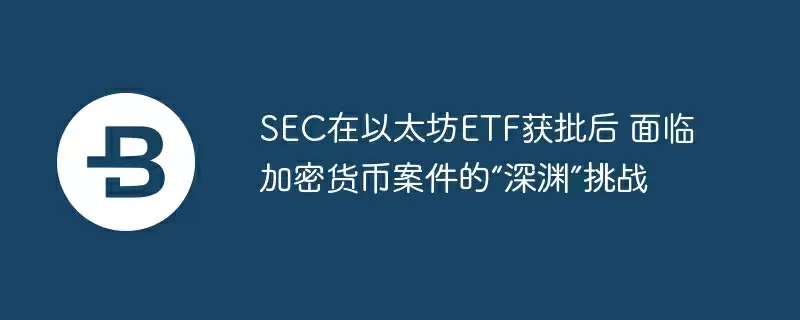 sec在以太坊etf获批后 面临加密货币案件的“深渊”挑战