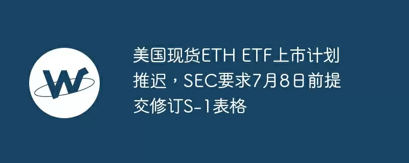 美国现货eth etf上市计划推迟，sec要求7月8日前提交修订s-1表格