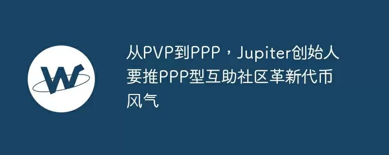 从pvp到ppp，jupiter创始人要推ppp型互助社区革新代币风气