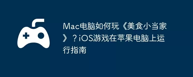 Mac电脑如何玩《美食小当家》?iOS游戏在苹果电脑上运行指南