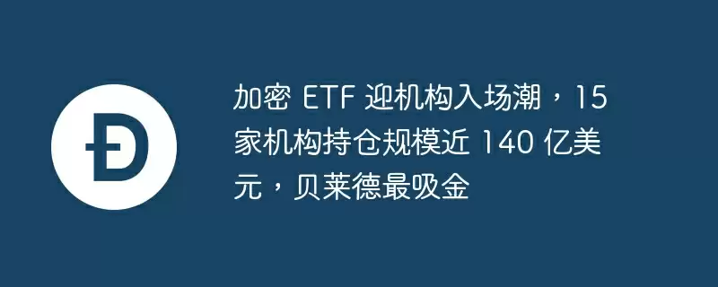加密 etf 迎机构入场潮，15 家机构持仓规模近 140 亿美元，贝莱德最吸金