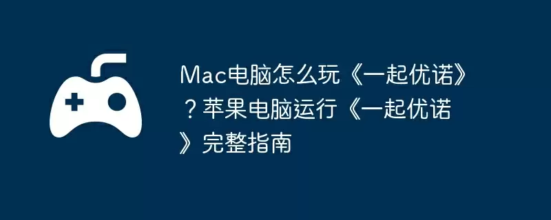 Mac电脑怎么玩《一起优诺》？苹果电脑运行《一起优诺》完整指南