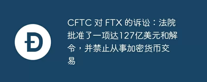 cftc 对 ftx 的诉讼：法院批准了一项达127亿美元和解令，并禁止从事加密货币交易