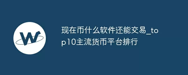 现在币什么软件还能交易_top10主流货币平台排行
