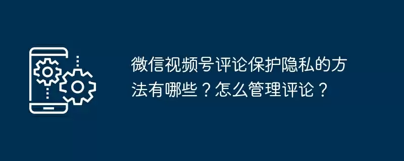 微信视频号评论保护隐私的方法有哪些?怎么管理评论?