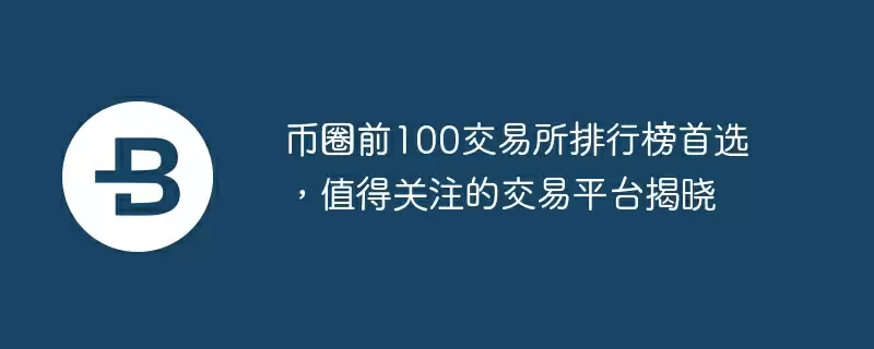 币圈前100交易所排行榜首选，值得关注的交易平台揭晓