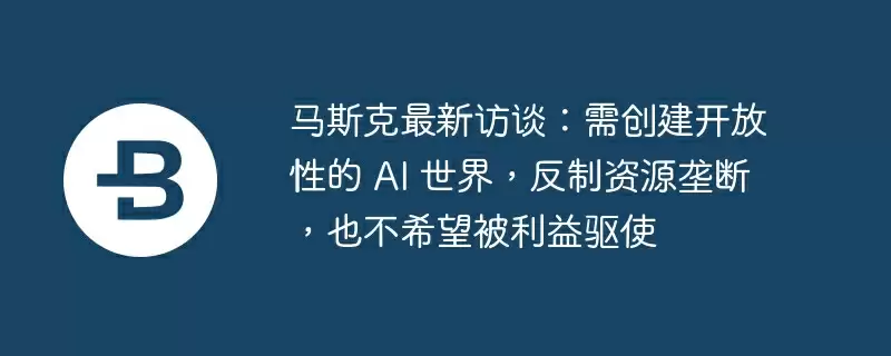 马斯克最新访谈：需创建开放性的 ai 世界，反制资源垄断，也不希望被利益驱使