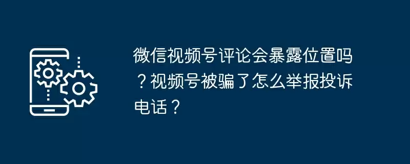 微信视频号评论会暴露位置吗？视频号被骗了怎么举报投诉电话？