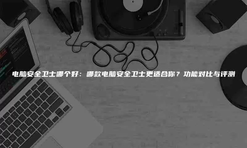 电脑安全卫士哪个好：哪款电脑安全卫士更适合你？功能对比与评测