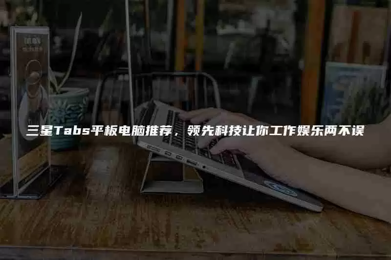 三星Tabs平板电脑推荐，领先科技让你工作娱乐两不误