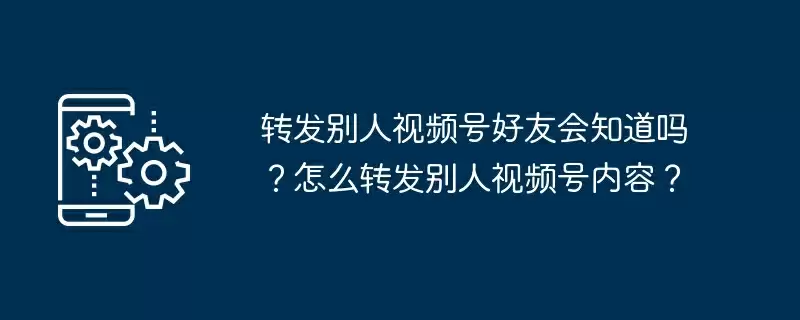 转发别人视频号好友会知道吗？怎么转发别人视频号内容？