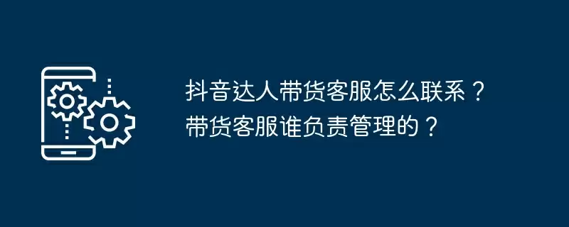 抖音达人带货客服怎么联系？带货客服谁负责管理的？