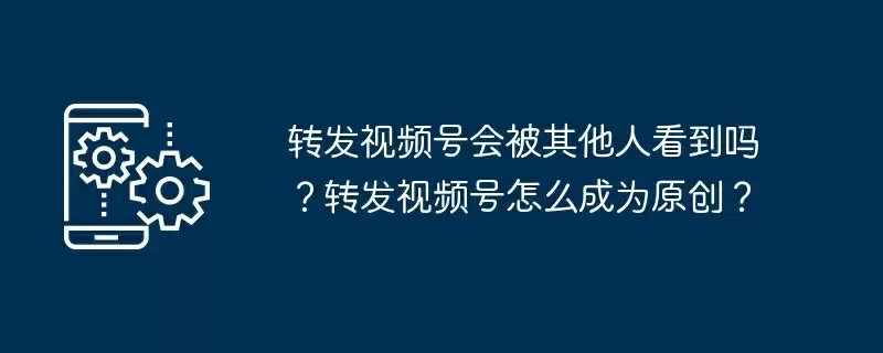 转发视频号会被其他人看到吗？转发视频号怎么成为原创？