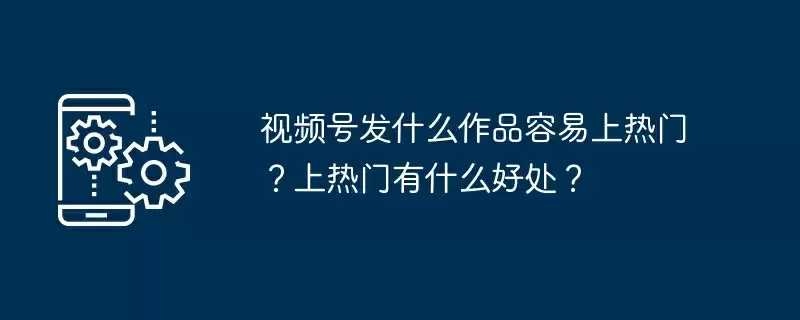 视频号发什么作品容易上热门?上热门有什么好处?
