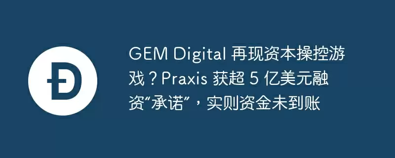 gem digital 再现资本操控游戏？praxis 获超 5 亿美元融资“承诺”，实则资金未到账