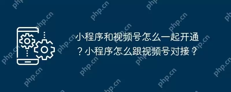 小程序和视频号怎么一起开通?小程序怎么跟视频号对接?
