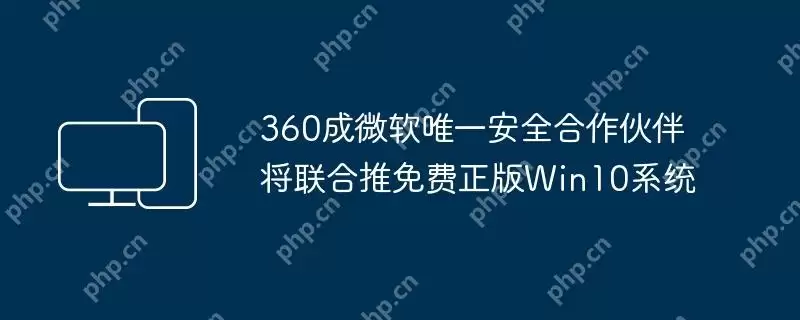 360成微软唯一安全合作伙伴将联合推免费正版win10系统