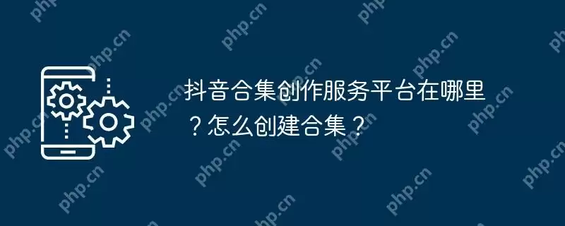 抖音合集创作服务平台在哪里?怎么创建合集?