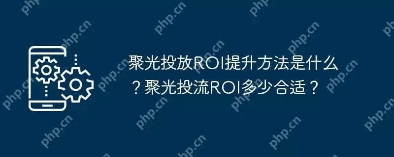聚光投放ROI提升方法是什么?聚光投流ROI多少合适?