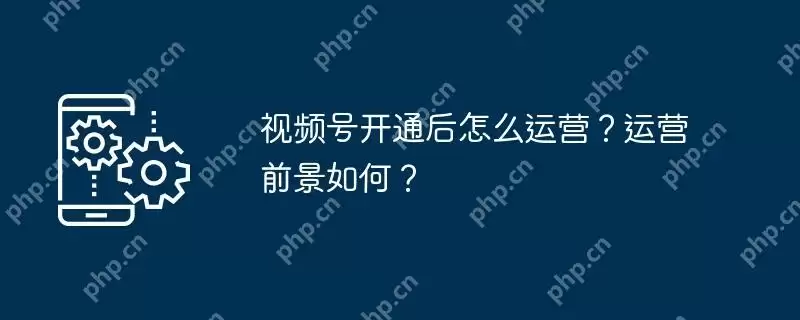 视频号开通后怎么运营？运营前景如何？