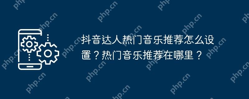 抖音达人热门音乐推荐怎么设置？热门音乐推荐在哪里？