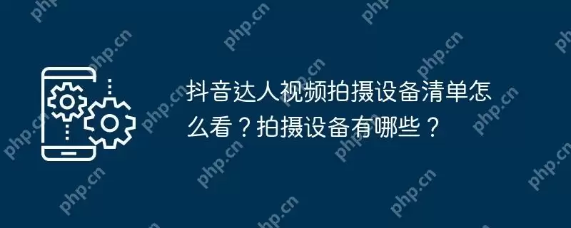 抖音达人视频拍摄设备清单怎么看？拍摄设备有哪些？