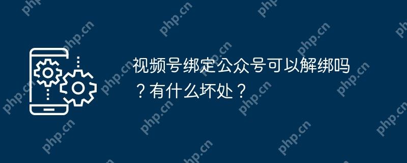 视频号绑定公众号可以解绑吗？有什么坏处？