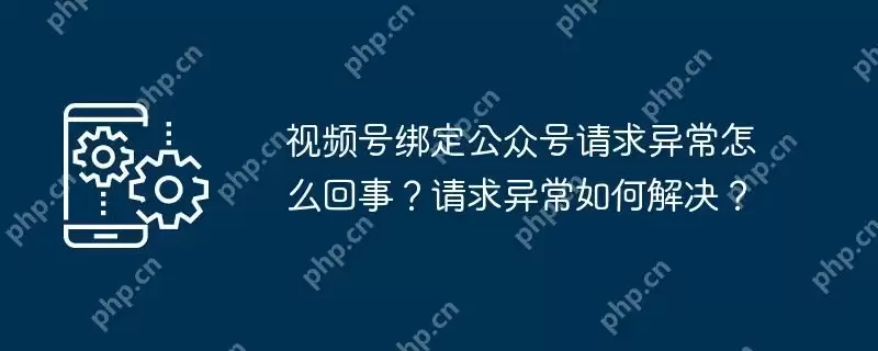 视频号绑定公众号请求异常怎么回事？请求异常如何解决？