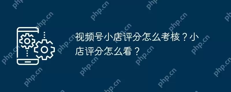 视频号小店评分怎么考核？小店评分怎么看？