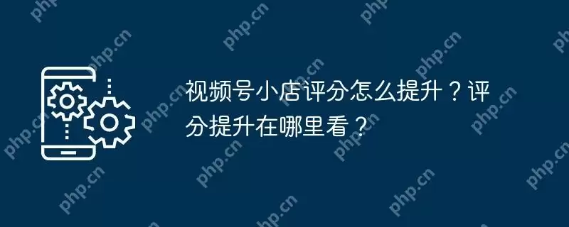 视频号小店评分怎么提升?评分提升在哪里看?