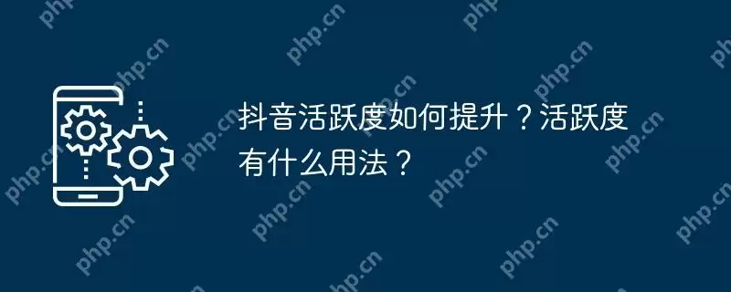 抖音活跃度如何提升？活跃度有什么用法？