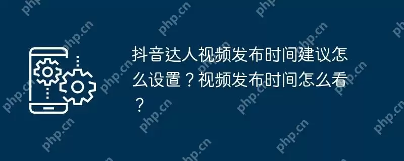 抖音达人视频发布时间建议怎么设置？视频发布时间怎么看？