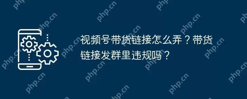 视频号带货链接怎么弄?带货链接发群里违规吗?