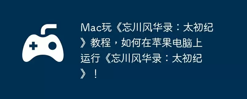 Mac玩《忘川风华录：太初纪》教程，如何在苹果电脑上运行《忘川风华录：太初纪》！