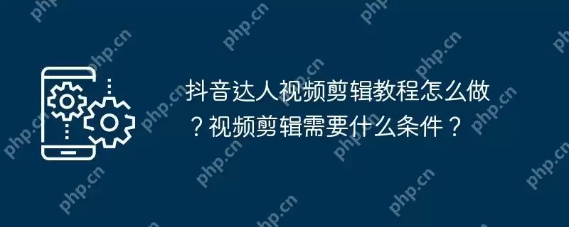 抖音达人视频剪辑教程怎么做？视频剪辑需要什么条件？