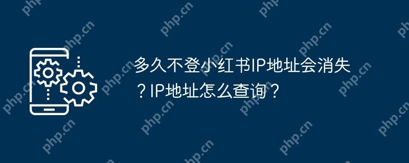 多久不登小红书IP地址会消失？IP地址怎么查询？