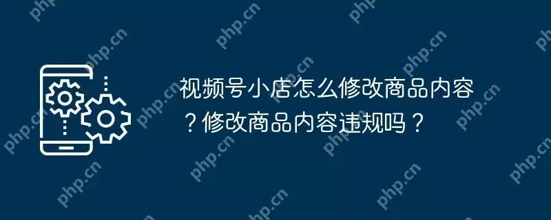视频号小店怎么修改商品内容？修改商品内容违规吗？