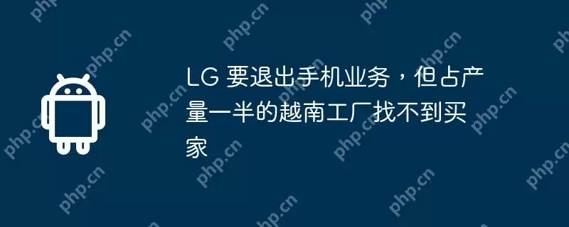lg 要退出手机业务,但占产量一半的越南工厂找不到买家