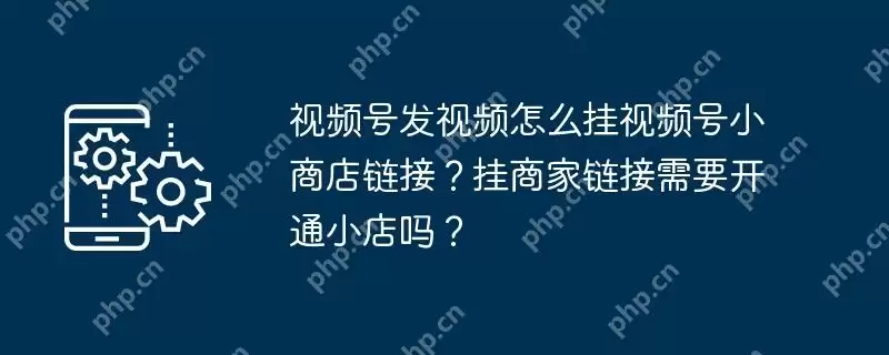 视频号发视频怎么挂视频号小商店链接?挂商家链接需要开通小店吗?