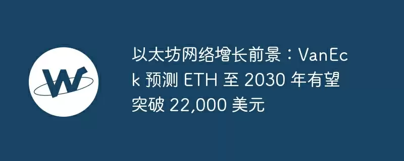 以太坊网络增长前景:vaneck 预测 eth 至 2030 年有望突破 22,000 美元