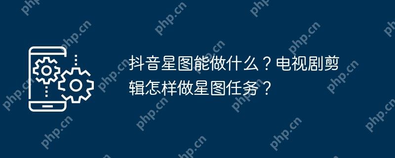 抖音星图能做什么？电视剧剪辑怎样做星图任务？